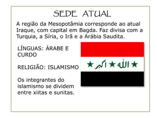 SEDE ATUAL
A região da Mesopotâmia corresponde ao atual
Iraque, com capital em Bagda. Faz divisa com a
Turquia, a Síria, o Irã e a Arábia Saudita.

LÍNGUAS: ÁRABE E
CURDO

RELIGIÃO: ISLAMISMO

Os integrantes do
islamismo se dividem
entre xiitas e sunitas.
 