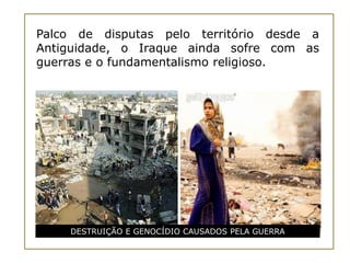 Palco de disputas pelo território desde a
Antiguidade, o Iraque ainda sofre com as
guerras e o fundamentalismo religioso.




    DESTRUIÇÃO E GENOCÍDIO CAUSADOS PELA GUERRA
 