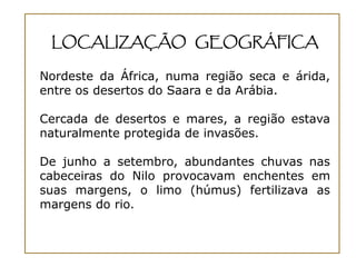 LOCALIZAÇÃO GEOGRÁFICA

Nordeste da África, numa região seca e árida,
entre os desertos do Saara e da Arábia.

Cercada de desertos e mares, a região estava
naturalmente protegida de invasões.

De junho a setembro, abundantes chuvas nas
cabeceiras do Nilo provocavam enchentes em
suas margens, o limo (húmus) fertilizava as
margens do rio.
 