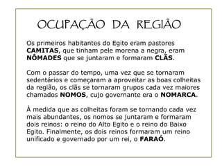 OCUPAÇÃO DA REGIÃO

Os primeiros habitantes do Egito eram pastores
CAMITAS, que tinham pele morena a negra, eram
NÔMADES que se juntaram e formaram CLÃS.

Com o passar do tempo, uma vez que se tornaram
sedentários e começaram a aproveitar as boas colheitas
da região, os clãs se tornaram grupos cada vez maiores
chamados NOMOS, cujo governante era o NOMARCA.

À medida que as colheitas foram se tornando cada vez
mais abundantes, os nomos se juntaram e formaram
dois reinos: o reino do Alto Egito e o reino do Baixo
Egito. Finalmente, os dois reinos formaram um reino
unificado e governado por um rei, o FARAÓ.
 