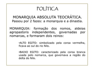 POLÍTICA

 MONARQUIA ABSOLUTA TEOCRÁTICA.
 Passou por 2 fazes: a monarquia e a dinastia.

MONARQUIA: formação dos nomos, aldeias
agropastoris independentes, governadas por
nomarcas, e formaram dois reinos:

     •ALTO EGITO: simbolizado pela coroa vermelha,
     ficava ao sul do rio Nilo.

     •BAIXO EGITO: caracterizado pela coroa branca
     usada pelo nomarca, que governava a região do
     delta do Nilo.
 