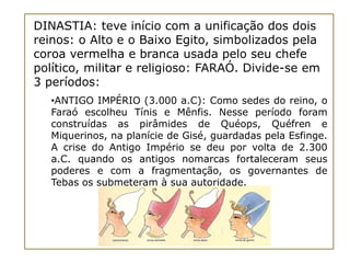 DINASTIA: teve início com a unificação dos dois
reinos: o Alto e o Baixo Egito, simbolizados pela
coroa vermelha e branca usada pelo seu chefe
político, militar e religioso: FARAÓ. Divide-se em
3 períodos:
   •ANTIGO IMPÉRIO (3.000 a.C): Como sedes do reino, o
   Faraó escolheu Tínis e Mênfis. Nesse período foram
   construídas as pirâmides de Quéops, Quéfren e
   Miquerinos, na planície de Gisé, guardadas pela Esfinge.
   A crise do Antigo Império se deu por volta de 2.300
   a.C. quando os antigos nomarcas fortaleceram seus
   poderes e com a fragmentação, os governantes de
   Tebas os submeteram à sua autoridade.
 
