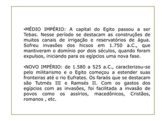 •MÉDIO IMPÉRIO: A capital do Egito passou a ser
Tebas. Nesse período se destacam as construções de
muitos canais de irrigação e reservatórios de água.
Sofreu invasões dos hicsos em 1.750 a.C., que
mantiveram o domínio por dois séculos, quando foram
expulsos, iniciando para os egípcios uma nova fase.

•NOVO IMPÉRIO: de 1.580 a 525 a.C., caracterizou-se
pelo militarismo e o Egito começou a estender suas
fronteiras até o rio Eufrates. Os faraós que se destacam
são Tutmés III e Ramsés II. Com os gastos dos
egípcios com as invasões, foi facilitada a invasão de
povos como os assírios, macedônicos, Cristãos,
romanos , etc.
 
