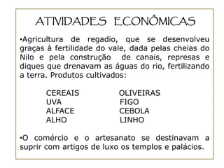 ATIVIDADES ECONÔMICAS

•Agricultura de regadio, que se desenvolveu
graças à fertilidade do vale, dada pelas cheias do
Nilo e pela construção de canais, represas e
diques que drenavam as águas do rio, fertilizando
a terra. Produtos cultivados:

      CEREAIS             OLIVEIRAS
      UVA                 FIGO
      ALFACE              CEBOLA
      ALHO                LINHO

•O comércio e o artesanato se destinavam a
suprir com artigos de luxo os templos e palácios.
 