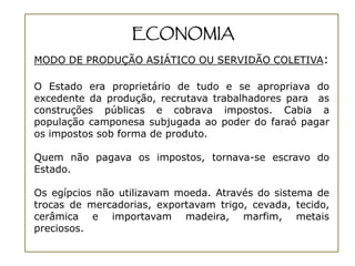 ECONOMIA
MODO DE PRODUÇÃO ASIÁTICO OU SERVIDÃO COLETIVA:

O Estado era proprietário de tudo e se apropriava do
excedente da produção, recrutava trabalhadores para as
construções públicas e cobrava impostos. Cabia a
população camponesa subjugada ao poder do faraó pagar
os impostos sob forma de produto.

Quem não pagava os impostos, tornava-se escravo do
Estado.

Os egípcios não utilizavam moeda. Através do sistema de
trocas de mercadorias, exportavam trigo, cevada, tecido,
cerâmica e importavam madeira, marfim, metais
preciosos.
 