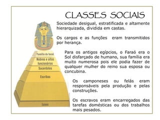 CLASSES SOCIAIS
Sociedade desigual, estratificada e altamente
hierarquizada, dividida em castas.

Os cargos e as funções    eram transmitidos
por herança.

   Para os antigos egípcios, o Faraó era o
   Sol disfarçado de humano, sua família era
   muito numerosa pois ele podia fazer de
   qualquer mulher do reino sua esposa ou
   concubina.

       Os camponeses ou felás eram
       responsáveis pela produção e pelas
       construções.

       Os escravos eram encarregados das
       tarefas domésticas ou dos trabalhos
       mais pesados.
 