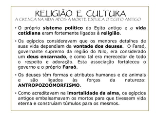 RELIGIÃO E CULTURA
A CRENÇA NA VIDA APÓS A MORTE EXPLICA O EGITO ANTIGO


• O próprio sistema político do Egito antigo e a vida
  cotidiana eram fortemente ligados à religião.
• Os egípcios consideravam que os menores detalhes de
  suas vida dependiam da vontade dos deuses. O Faraó,
  governante supremo da região do Nilo, era considerado
  um deus encarnado, e como tal era merecedor de todo
  o respeito e adoração. Esta associação fortaleceu o
  governo e o próprio Faraó.
• Os deuses têm formas e atributos humanos e de animais
  e    são    ligados   às     forças   da    natureza:
  ANTROPOZOOMORFISMO.
• Como acreditavam na imortalidade da alma, os egípcios
  antigos embalsamavam os mortos para que tivessem vida
  eterna e construíam túmulos para os mesmos.
 