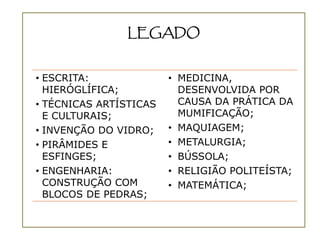 LEGADO


• ESCRITA:              • MEDICINA,
  HIERÓGLÍFICA;           DESENVOLVIDA POR
• TÉCNICAS ARTÍSTICAS     CAUSA DA PRÁTICA DA
  E CULTURAIS;            MUMIFICAÇÃO;
• INVENÇÃO DO VIDRO;    • MAQUIAGEM;
• PIRÂMIDES E           • METALURGIA;
  ESFINGES;             • BÚSSOLA;
• ENGENHARIA:           • RELIGIÃO POLITEÍSTA;
  CONSTRUÇÃO COM        • MATEMÁTICA;
  BLOCOS DE PEDRAS;
 