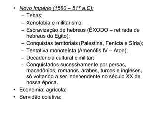 Novo Império (1580 – 517 a.C); Tebas; Xenofobia e militarismo; Escravização de hebreus (ÊXODO – retirada de hebreus do Egito); Conquistas territoriais (Palestina, Fenícia e Síria); Tentativa monoteísta (Amenófis IV – Aton); Decadência cultural e militar; Conquistados sucessivamente por persas, macedônios, romanos, árabes, turcos e ingleses, só voltando a ser independente no século XX de nossa época. Economia: agrícola; Servidão coletiva; 