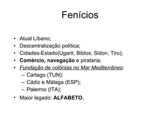 Fenícios Atual Líbano; Descentralização política; Cidades-Estado(Ugarit, Biblos, Sidon, Tiro); Comércio, navegação  e pirataria; Fundação de colônias no Mar Mediterrâneo : Cartago (TUN); Cádiz e Málaga (ESP); Palermo (ITA); Maior legado:  ALFABETO . 