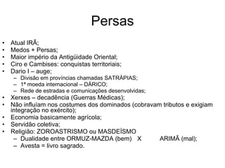 Persas Atual IRÃ; Medos + Persas; Maior império da Antigüidade Oriental; Ciro e Cambises: conquistas territoriais; Dario I – auge; Divisão em províncias chamadas SATRÁPIAS; 1ª moeda internacional – DÁRICO; Rede de estradas e comunicações desenvolvidas; Xerxes – decadência (Guerras Médicas); Não influíam nos costumes dos dominados (cobravam tributos e exigiam integração no exército); Economia basicamente agrícola; Servidão coletiva; Religião: ZOROASTRISMO ou MASDEÍSMO Dualidade entre ORMUZ-MAZDA (bem) X ARIMÃ (mal); Avesta = livro sagrado. 