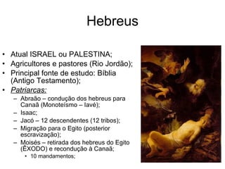 Hebreus Atual ISRAEL ou PALESTINA; Agricultores e pastores (Rio Jordão); Principal fonte de estudo: Bíblia (Antigo Testamento); Patriarcas: Abraão – condução dos hebreus para Canaã (Monoteísmo – Iavé); Isaac; Jacó – 12 descendentes (12 tribos); Migração para o Egito (posterior escravização); Moisés – retirada dos hebreus do Egito (ÊXODO) e recondução à Canaã; 10 mandamentos; 