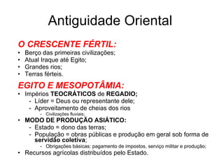Antiguidade Oriental O CRESCENTE FÉRTIL: Berço das primeiras civilizações; Atual Iraque até Egito; Grandes rios; Terras férteis. EGITO E MESOPOTÂMIA: Impérios  TEOCRÁTICOS  de  REGADIO; Líder = Deus ou representante dele; Aproveitamento de cheias dos rios  Civilizações fluviais; MODO DE PRODUÇÃO ASIÁTICO: Estado = dono das terras; População = obras públicas e produção em geral sob forma de  servidão coletiva ; Obrigações básicas: pagamento de impostos, serviço militar e produção; Recursos agrícolas distribuídos pelo Estado. 