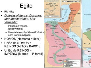 Egito Rio Nilo; Defesas Naturais: Desertos, Mar Mediterrâneo, Mar Vermelho ; Poucas invasões – longevidade; Isolamento cultural – estruturas sem transfomações; NOMOS (Nomarca = líder); União de NOMOS = REINOS (ALTO e BAIXO); União de REINOS = IMPÉRIO (Menés – 1º faraó) 