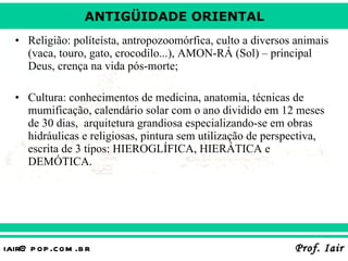 Religião: políteísta, antropozoomórfica, culto a diversos animais (vaca, touro, gato, crocodilo...), AMON-RÁ (Sol) – principal Deus, crença na vida pós-morte; Cultura: conhecimentos de medicina, anatomia, técnicas de mumificação, calendário solar com o ano dividido em 12 meses de 30 dias,  arquitetura grandiosa especializando-se em obras hidráulicas e religiosas, pintura sem utilização de perspectiva, escrita de 3 tipos: HIEROGLÍFICA, HIERÁTICA e DEMÓTICA. 