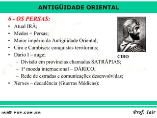 6 - OS PERSAS: Atual IRÃ; Medos + Persas; Maior império da Antigüidade Oriental; Ciro e Cambises: conquistas territoriais; Dario I – auge; Divisão em províncias chamadas SATRÁPIAS; 1ª moeda internacional – DÁRICO; Rede de estradas e comunicações desenvolvidas; Xerxes – decadência (Guerras Médicas); CIRO 