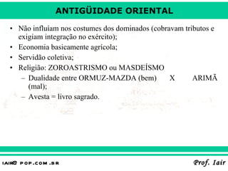 Não influíam nos costumes dos dominados (cobravam tributos e exigiam integração no exército); Economia basicamente agrícola; Servidão coletiva; Religião: ZOROASTRISMO ou MASDEÍSMO Dualidade entre ORMUZ-MAZDA (bem) X ARIMÃ (mal); Avesta = livro sagrado. 