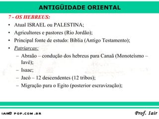 7 - OS HEBREUS: Atual ISRAEL ou PALESTINA; Agricultores e pastores (Rio Jordão); Principal fonte de estudo: Bíblia (Antigo Testamento); Patriarcas: Abraão – condução dos hebreus para Canaã (Monoteísmo – Iavé); Isaac; Jacó – 12 descendentes (12 tribos); Migração para o Egito (posterior escravização); 