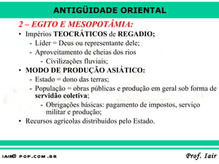 2 – EGITO E MESOPOTÂMIA: Impérios  TEOCRÁTICOS  de  REGADIO; Líder = Deus ou representante dele; Aproveitamento de cheias dos rios  Civilizações fluviais; MODO DE PRODUÇÃO ASIÁTICO: Estado = dono das terras; População = obras públicas e produção em geral sob forma de  servidão coletiva ; Obrigações básicas: pagamento de impostos, serviço militar e produção; Recursos agrícolas distribuídos pelo Estado. 