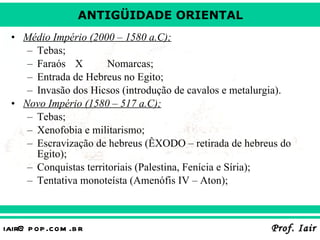 Médio Império (2000 – 1580 a.C); Tebas; Faraós X  Nomarcas; Entrada de Hebreus no Egito; Invasão dos Hicsos (introdução de cavalos e metalurgia). Novo Império (1580 – 517 a.C); Tebas; Xenofobia e militarismo; Escravização de hebreus (ÊXODO – retirada de hebreus do Egito); Conquistas territoriais (Palestina, Fenícia e Síria); Tentativa monoteísta (Amenófis IV – Aton); 