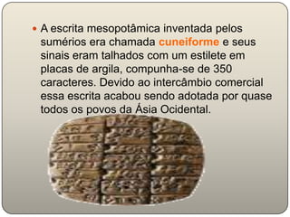  A escrita mesopotâmica inventada pelos
 sumérios era chamada cuneiforme e seus
 sinais eram talhados com um estilete em
 placas de argila, compunha-se de 350
 caracteres. Devido ao intercâmbio comercial
 essa escrita acabou sendo adotada por quase
 todos os povos da Ásia Ocidental.
 