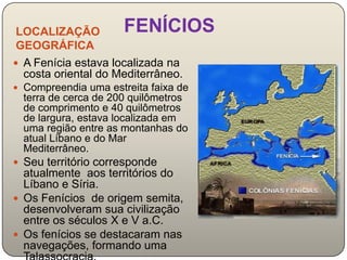 LOCALIZAÇÃO          FENÍCIOS
 GEOGRÁFICA
 A Fenícia estava localizada na
  costa oriental do Mediterrâneo.
 Compreendia uma estreita faixa de
  terra de cerca de 200 quilômetros
  de comprimento e 40 quilômetros
  de largura, estava localizada em
  uma região entre as montanhas do
  atual Líbano e do Mar
  Mediterrâneo.
 Seu território corresponde
  atualmente aos territórios do
  Líbano e Síria.
 Os Fenícios de origem semita,
  desenvolveram sua civilização
  entre os séculos X e V a.C.
 Os fenícios se destacaram nas
  navegações, formando uma
 