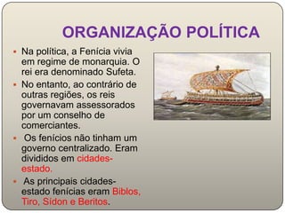 ORGANIZAÇÃO POLÍTICA
 Na política, a Fenícia vivia
  em regime de monarquia. O
  rei era denominado Sufeta.
 No entanto, ao contrário de
  outras regiões, os reis
  governavam assessorados
  por um conselho de
  comerciantes.
 Os fenícios não tinham um
  governo centralizado. Eram
  divididos em cidades-
  estado.
 As principais cidades-
  estado fenícias eram Biblos,
  Tiro, Sídon e Beritos.
 