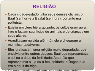 RELIGIÃO
 Cada cidade-estado tinha seus deuses oficiais, o
  Baal (senhor) e a Baalat (senhora), portanto era
  politeísta.
 Existia um clero hierarquizado, os cultos eram ao ar
  livre e faziam sacrifícios de animais e de crianças em
  seus altares.
 Acreditavam na vida além-túmulo e chegaram a
  mumificar cadáveres.
 Eles praticavam uma religião muito degradada, que
  envolvia entre outros deuses: Baal que representava
  o sol ou o deus da fertilidade; Astartéia que
  representava a lua ou a fecundidade; e Dagon que
  era o deus do trigo.
 