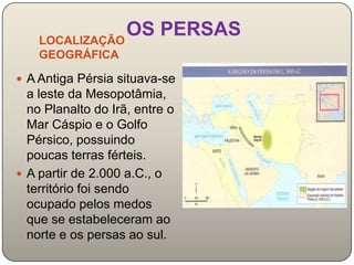 LOCALIZAÇÃO
                OS PERSAS
    GEOGRÁFICA

 A Antiga Pérsia situava-se
  a leste da Mesopotâmia,
  no Planalto do Irã, entre o
  Mar Cáspio e o Golfo
  Pérsico, possuindo
  poucas terras férteis.
 A partir de 2.000 a.C., o
  território foi sendo
  ocupado pelos medos
  que se estabeleceram ao
  norte e os persas ao sul.
 