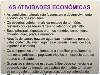 AS ATIVIDADES ECONÔMICAS
 As condições naturais não favoreciam o desenvolvimento
    econômico dos iranianos.
   Os desertos cobriam mais da metade do território,
    restando poucas terras férteis no interior do planalto.
   Suas principais riquezas eram os minérios como: ferro,
    chumbo, ouro, prata e mármore.
   Através de canais traziam água das montanhas para os
    vales onde cultivavam legumes e cereais (aveia, cevada,
    legumes e centeio)
   Os camponeses eram forçados a trabalhar gratuitamente
    nas obras públicas e pagavam tributos em espécie para os
    nobres e o Estado.
   Graças ao sistema de estradas, à liberdade comercial e à
    padronização da moeda, as capitais do Império tornaram-
    se centros de atração de caravanas que se estendia da
 
