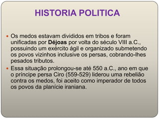 HISTORIA POLITICA

 Os medos estavam divididos em tribos e foram
  unificadas por Déjoas por volta do século VIII a.C.,
  possuindo um exército ágil e organizado submetendo
  os povos vizinhos inclusive os persas, cobrando-lhes
  pesados tributos.
 Essa situação prolongou-se até 550 a.C., ano em que
  o príncipe persa Ciro (559-529) liderou uma rebelião
  contra os medos, foi aceito como imperador de todos
  os povos da planície iraniana.
 