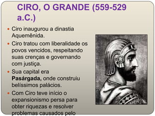 CIRO, O GRANDE (559-529
    a.C.)
 Ciro inaugurou a dinastia
  Aquemênida.
 Ciro tratou com liberalidade os
  povos vencidos, respeitando
  suas crenças e governando
  com justiça.
 Sua capital era
  Pasárgada, onde construiu
  belíssimos palácios.
 Com Ciro teve início o
  expansionismo persa para
  obter riquezas e resolver
  problemas causados pelo
 