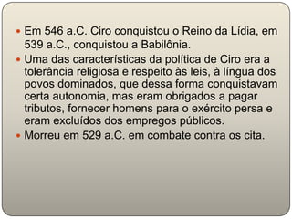  Em 546 a.C. Ciro conquistou o Reino da Lídia, em
  539 a.C., conquistou a Babilônia.
 Uma das características da política de Ciro era a
  tolerância religiosa e respeito às leis, à língua dos
  povos dominados, que dessa forma conquistavam
  certa autonomia, mas eram obrigados a pagar
  tributos, fornecer homens para o exército persa e
  eram excluídos dos empregos públicos.
 Morreu em 529 a.C. em combate contra os cita.
 