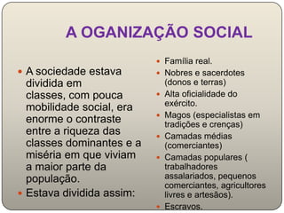 A OGANIZAÇÃO SOCIAL
                            Família real.
 A sociedade estava        Nobres e sacerdotes
  dividida em                  (donos e terras)
  classes, com pouca          Alta oficialidade do
                               exército.
  mobilidade social, era
                              Magos (especialistas em
  enorme o contraste           tradições e crenças)
  entre a riqueza das         Camadas médias
  classes dominantes e a       (comerciantes)
  miséria em que viviam       Camadas populares (
  a maior parte da             trabalhadores
  população.                   assalariados, pequenos
                               comerciantes, agricultores
 Estava dividida assim:       livres e artesãos).
                              Escravos.
 