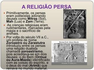 A RELIGIÃO PERSA
 Primitivamente, os persas
  eram politeístas adorando
  deuses como Mitras (Sol),
  Mah (Lua) e Zam (Terra).
 As crenças religiosas eram
  rudimentares, marcadas pela
  magia e o sacrifício de
  animais.
 Por volta do século VII a.C.,
  um profeta de nome
  Zoroastro ou Zarastutra
  introduziu entre os persas
  uma religião dualista
  chamada zoroastrismo,
  pois acreditava-se em dois
  deuses: o do Bem (Ormuz
  ou Aura-Mazda) identificado
  com as coisas do espírito, e
  o deus do mal (Arimã) que
  reinava no mundo material.
 