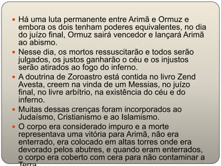  Há uma luta permanente entre Arimã e Ormuz e
    embora os dois tenham poderes equivalentes, no dia
    do juízo final, Ormuz sairá vencedor e lançará Arimã
    ao abismo.
   Nesse dia, os mortos ressuscitarão e todos serão
    julgados, os justos ganharão o céu e os injustos
    serão atirados ao fogo do inferno.
   A doutrina de Zoroastro está contida no livro Zend
    Avesta, creem na vinda de um Messias, no juízo
    final, no livre arbítrio, na existência do céu e do
    inferno.
   Muitas dessas crenças foram incorporados ao
    Judaísmo, Cristianismo e ao Islamismo.
   O corpo era considerado impuro e a morte
    representava uma vitória para Arimã, não era
    enterrado, era colocado em altas torres onde era
    devorado pelos abutres, e quando eram enterrados,
    o corpo era coberto com cera para não contaminar a
 