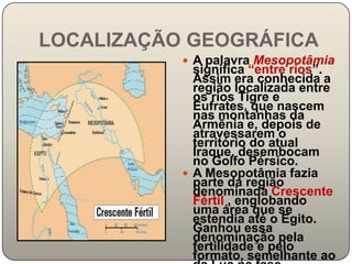 LOCALIZAÇÃO GEOGRÁFICA
            A palavra Mesopotâmia
             significa “entre rios”.
             Assim era conhecida a
             região localizada entre
             os rios Tigre e
             Eufrates, que nascem
             nas montanhas da
             Armênia e, depois de
             atravessarem o
             território do atual
             Iraque, desembocam
             no Golfo Pérsico.
            A Mesopotâmia fazia
             parte da região
             denominada Crescente
             Fértil , englobando
             uma área que se
             estendia até o Egito.
             Ganhou essa
             denominação pela
             fertilidade e pelo
             formato, semelhante ao
 