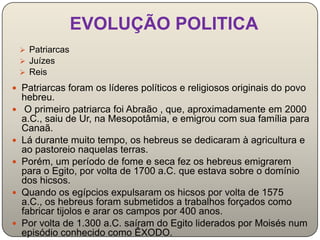 EVOLUÇÃO POLITICA
     Patriarcas
     Juízes
     Reis

 Patriarcas foram os líderes políticos e religiosos originais do povo
    hebreu.
    O primeiro patriarca foi Abraão , que, aproximadamente em 2000
    a.C., saiu de Ur, na Mesopotâmia, e emigrou com sua família para
    Canaã.
   Lá durante muito tempo, os hebreus se dedicaram à agricultura e
    ao pastoreio naquelas terras.
   Porém, um período de fome e seca fez os hebreus emigrarem
    para o Egito, por volta de 1700 a.C. que estava sobre o domínio
    dos hicsos.
   Quando os egípcios expulsaram os hicsos por volta de 1575
    a.C., os hebreus foram submetidos a trabalhos forçados como
    fabricar tijolos e arar os campos por 400 anos.
   Por volta de 1.300 a.C. saíram do Egito liderados por Moisés num
    episódio conhecido como ÊXODO.
 