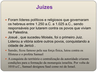 Juízes

 Foram líderes políticos e religiosos que governaram
  os hebreus entre 1.250 a.C. a 1.025 a.C., sendo
  responsáveis por lutarem contra os povos que viviam
  na Palestina.
 Josué , que sucedeu Moisés, foi o primeiro Juiz.
  Liderou a vitória sobre outros povos, conquistando a
  cidade de Jericó .
 Sansão, ficou famoso pela sua força física, lutou contra os
  filisteus e o profeta Samuel
 A conquista do território e centralização da autoridade criaram
  condições para a formação da monarquia israelita. Por volta de
  1010 a.C., Samuel designou Saul como rei de Israel.
 