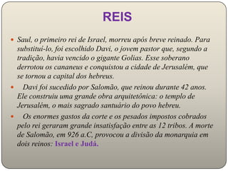 REIS
 Saul, o primeiro rei de Israel, morreu após breve reinado. Para
 substituí-lo, foi escolhido Davi, o jovem pastor que, segundo a
 tradição, havia vencido o gigante Golias. Esse soberano
 derrotou os cananeus e conquistou a cidade de Jerusalém, que
 se tornou a capital dos hebreus.
 Davi foi sucedido por Salomão, que reinou durante 42 anos.
 Ele construiu uma grande obra arquitetônica: o templo de
 Jerusalém, o mais sagrado santuário do povo hebreu.
 Os enormes gastos da corte e os pesados impostos cobrados
 pelo rei geraram grande insatisfação entre as 12 tribos. A morte
 de Salomão, em 926 a.C, provocou a divisão da monarquia em
 dois reinos: Israel e Judá.
 