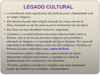 LEGADO CULTURAL
 A contribuição mais significativa dos hebreus para a humanidade está
    no campo religioso.
   Eles desenvolveram uma religião baseada na crença em um só
    Deus, tornando-se um dos poucos povos monoteístas de sua época.
   Seu Deus era uma divindade invisível e onipotente.
   A pintura e a escultura foram artes pouco desenvolvidas entre os
    hebreus. Isso se deveu aos preceitos religiosos que proibiam a
    adoração de imagens e a reprodução da figura humana. Por causa da
    importância da Bíblia judaica como era obra religiosa e literária, os
    hebreus ficaram conhecidos como o povo do livro.
   O monoteísmo judaico influenciou o aparecimento de outras
    importantes religiões monoteístas e constituiu-se a base de
    fundamentação do cristianismo e do islamismo.
    Portanto, podemos considerar a religião como mais importante
    legado dos hebreus às sociedades contemporâneas.
 
