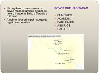  Na região em que viveram os           POVOS QUE HABITARAM:
  povos mesopotâmicos situam-se
  hoje o Iraque, a Síria, a Turquia e
  o Kuwait.                                SUMÉRIOS.
 Atualmente a principal riqueza da        ACÁDIOS.
  região é o petróleo.                     BABILÔNIOS.
                                           ASSÍRIOS.
                                           CALDEUS
 