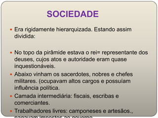SOCIEDADE
 Era rigidamente hierarquizada. Estando assim
 dividida:

 No topo da pirâmide estava o rei= representante dos
  deuses, cujos atos e autoridade eram quase
  inquestionáveis.
 Abaixo vinham os sacerdotes, nobres e chefes
  militares. (ocupavam altos cargos e possuíam
  influência política.
 Camada intermediária: fiscais, escribas e
  comerciantes.
 Trabalhadores livres: camponeses e artesãos.,
 