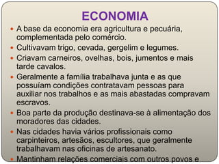ECONOMIA
 A base da economia era agricultura e pecuária,
    complementada pelo comércio.
   Cultivavam trigo, cevada, gergelim e legumes.
   Criavam carneiros, ovelhas, bois, jumentos e mais
    tarde cavalos.
   Geralmente a família trabalhava junta e as que
    possuíam condições contratavam pessoas para
    auxiliar nos trabalhos e as mais abastadas compravam
    escravos.
   Boa parte da produção destinava-se à alimentação dos
    moradores das cidades.
   Nas cidades havia vários profissionais como
    carpinteiros, artesãos, escultores, que geralmente
    trabalhavam nas oficinas de artesanato.
   Mantinham relações comerciais com outros povos e
 