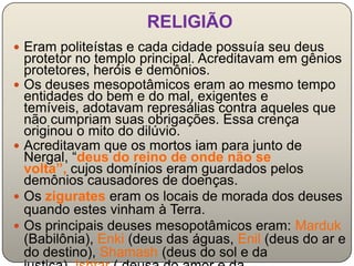 RELIGIÃO
 Eram politeístas e cada cidade possuía seu deus
    protetor no templo principal. Acreditavam em gênios
    protetores, heróis e demônios.
   Os deuses mesopotâmicos eram ao mesmo tempo
    entidades do bem e do mal, exigentes e
    temíveis, adotavam represálias contra aqueles que
    não cumpriam suas obrigações. Essa crença
    originou o mito do dilúvio.
   Acreditavam que os mortos iam para junto de
    Nergal, “deus do reino de onde não se
    volta”, cujos domínios eram guardados pelos
    demônios causadores de doenças.
   Os zigurates eram os locais de morada dos deuses
    quando estes vinham à Terra.
   Os principais deuses mesopotâmicos eram: Marduk
    (Babilônia), Enki (deus das águas, Enil (deus do ar e
    do destino), Shamash (deus do sol e da
 