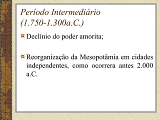 Período Intermediário
(1.750-1.300a.C.)
 Declínio do poder amorita;

 Reorganização da Mesopotâmia em cidades
 independentes, como ocorrera antes 2.000
 a.C.
 
