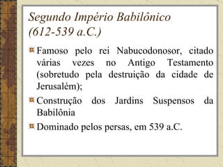 Segundo Império Babilônico
(612-539 a.C.)
 Famoso pelo rei Nabucodonosor, citado
 várias vezes no Antigo Testamento
 (sobretudo pela destruição da cidade de
 Jerusalém);
 Construção dos Jardins Suspensos da
 Babilônia
 Dominado pelos persas, em 539 a.C.
 