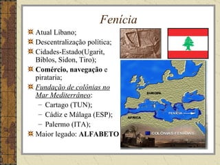 Fenícia
Atual Líbano;
Descentralização política;
Cidades-Estado(Ugarit,
Biblos, Sidon, Tiro);
Comércio, navegação e
pirataria;
Fundação de colônias no
Mar Mediterrâneo:
 – Cartago (TUN);
 – Cádiz e Málaga (ESP);
 – Palermo (ITA);
Maior legado: ALFABETO
 