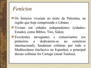 Fenícios
Os fenícios viveram ao norte da Palestina, na
região que hoje compreende o Líbano;
Viviam em cidades independentes (cidades-
Estado), como Biblos, Tiro, Sidon;
Excelentes navegantes e comerciantes (os
primeiros a dedicarem-se ao comércio
internacional), fundaram colônias por todo o
Mediterrâneo (inclusive na Espanha); a principal
dessas colônias foi Cartago (atual Tunísia).
 