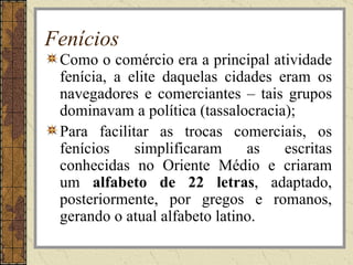 Fenícios
 Como o comércio era a principal atividade
 fenícia, a elite daquelas cidades eram os
 navegadores e comerciantes – tais grupos
 dominavam a política (tassalocracia);
 Para facilitar as trocas comerciais, os
 fenícios    simplificaram     as   escritas
 conhecidas no Oriente Médio e criaram
 um alfabeto de 22 letras, adaptado,
 posteriormente, por gregos e romanos,
 gerando o atual alfabeto latino.
 